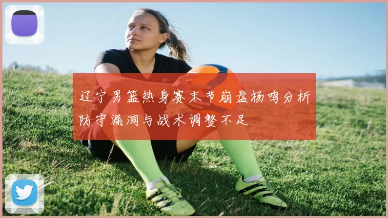辽宁男篮热身赛末节崩盘杨鸣分析防守漏洞与战术调整不足